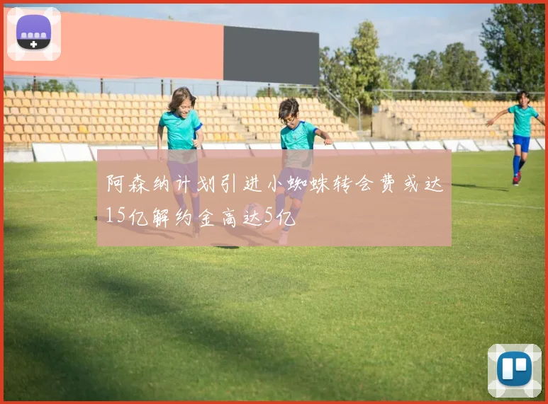 阿森纳计划引进小蜘蛛转会费或达15亿解约金高达5亿