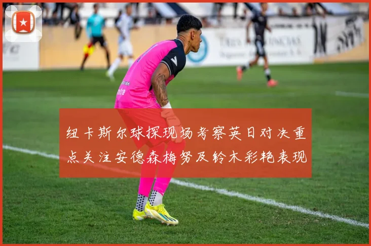 纽卡斯尔球探现场考察英日对决重点关注安德森梅努及铃木彩艳表现