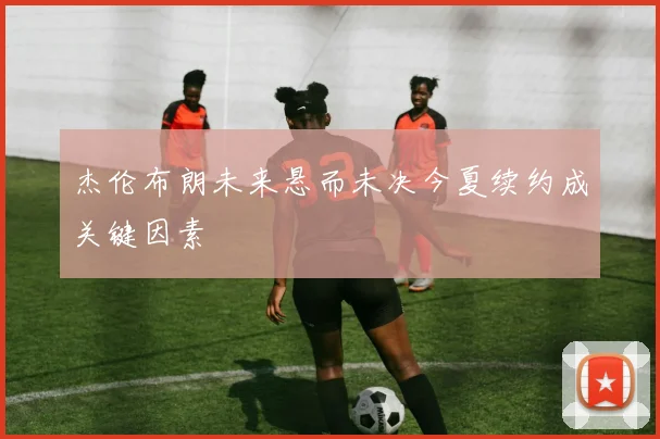 杰伦布朗未来悬而未决今夏续约成关键因素
