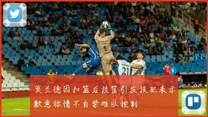莫兰德因扣篮后挂筐引发技犯表示歉意称情不自禁难以控制