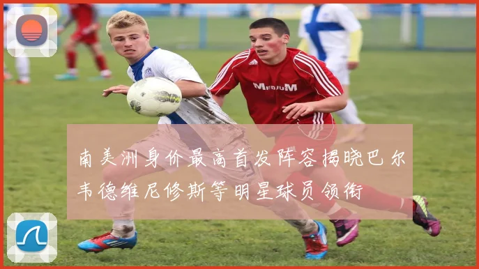 南美洲身价最高首发阵容揭晓巴尔韦德维尼修斯等明星球员领衔
