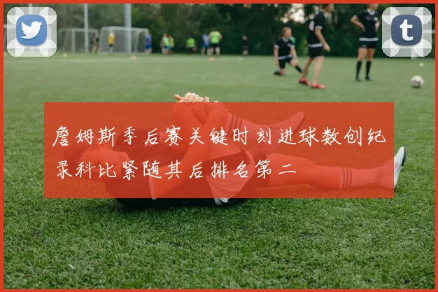 詹姆斯季后赛关键时刻进球数创纪录科比紧随其后排名第二