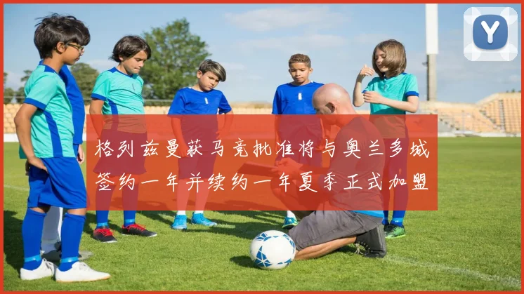 格列兹曼获马竞批准将与奥兰多城签约一年并续约一年夏季正式加盟