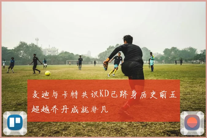 麦迪与卡特共识KD已跻身历史前五超越乔丹成就非凡